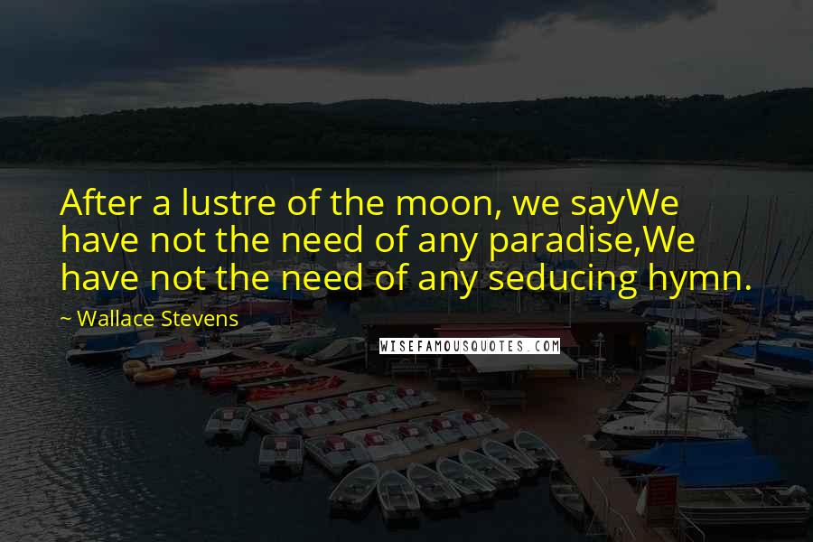 Wallace Stevens Quotes: After a lustre of the moon, we sayWe have not the need of any paradise,We have not the need of any seducing hymn.