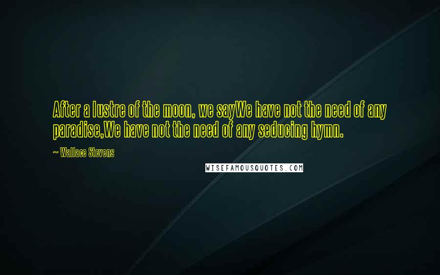 Wallace Stevens Quotes: After a lustre of the moon, we sayWe have not the need of any paradise,We have not the need of any seducing hymn.
