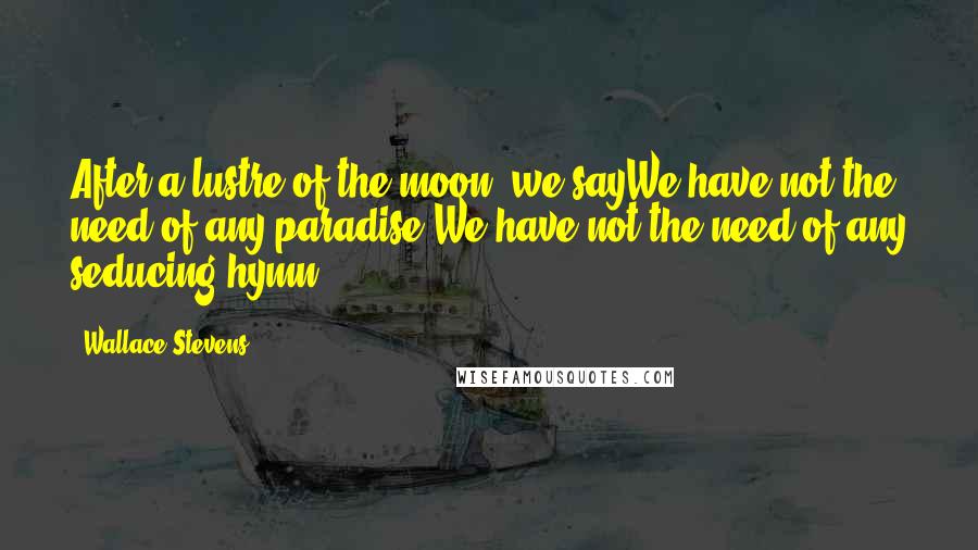 Wallace Stevens Quotes: After a lustre of the moon, we sayWe have not the need of any paradise,We have not the need of any seducing hymn.