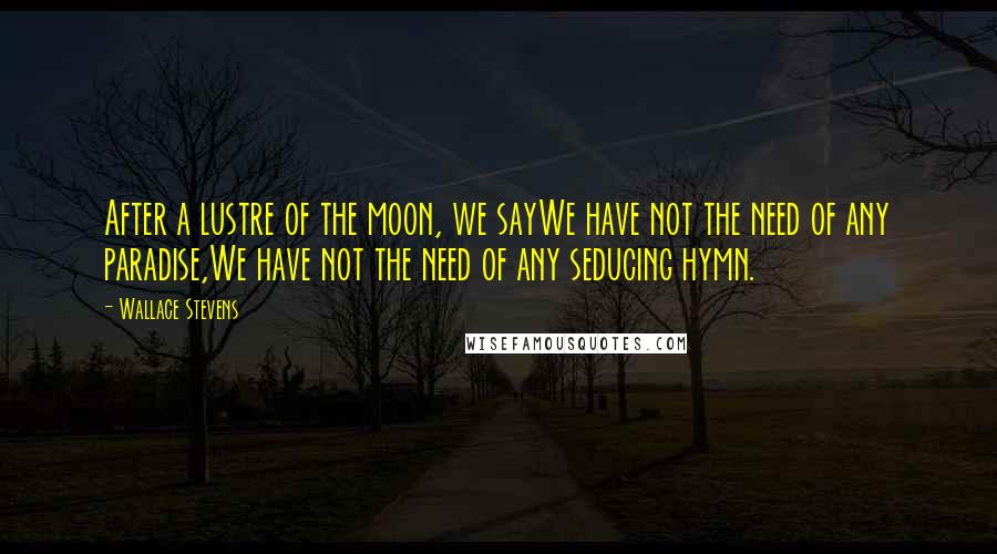 Wallace Stevens Quotes: After a lustre of the moon, we sayWe have not the need of any paradise,We have not the need of any seducing hymn.