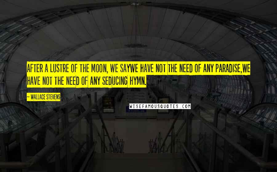 Wallace Stevens Quotes: After a lustre of the moon, we sayWe have not the need of any paradise,We have not the need of any seducing hymn.