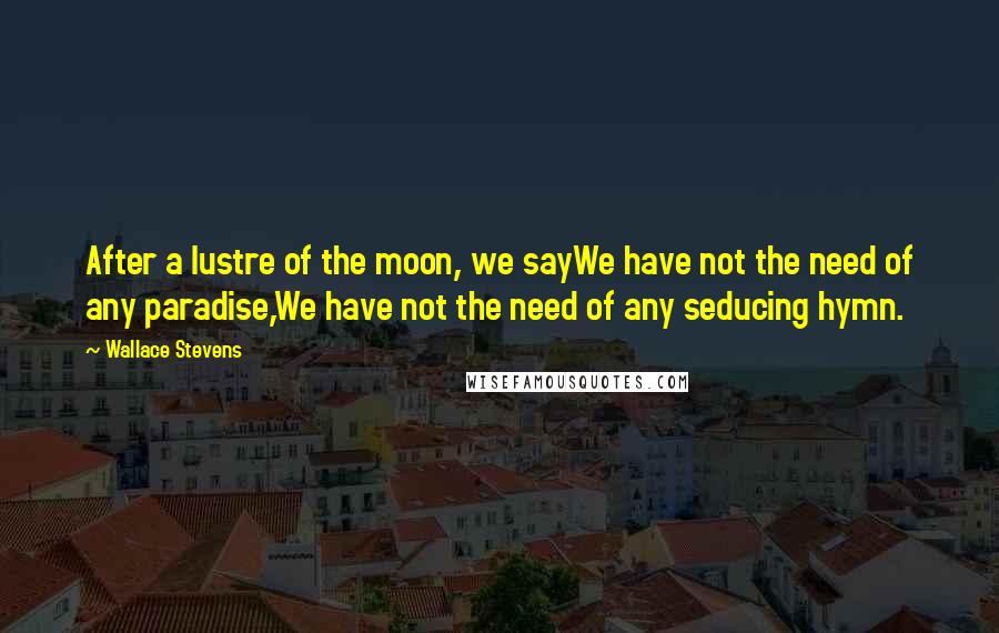 Wallace Stevens Quotes: After a lustre of the moon, we sayWe have not the need of any paradise,We have not the need of any seducing hymn.