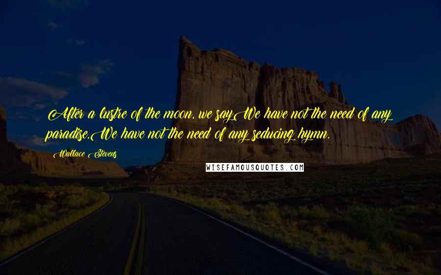 Wallace Stevens Quotes: After a lustre of the moon, we sayWe have not the need of any paradise,We have not the need of any seducing hymn.