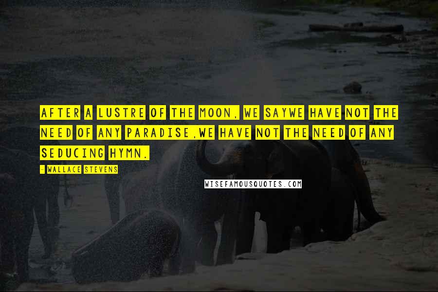 Wallace Stevens Quotes: After a lustre of the moon, we sayWe have not the need of any paradise,We have not the need of any seducing hymn.