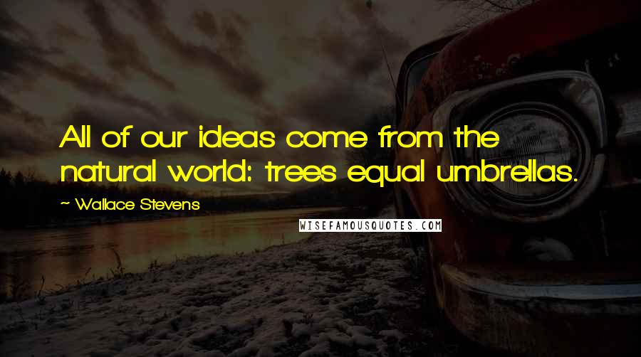 Wallace Stevens Quotes: All of our ideas come from the natural world: trees equal umbrellas.