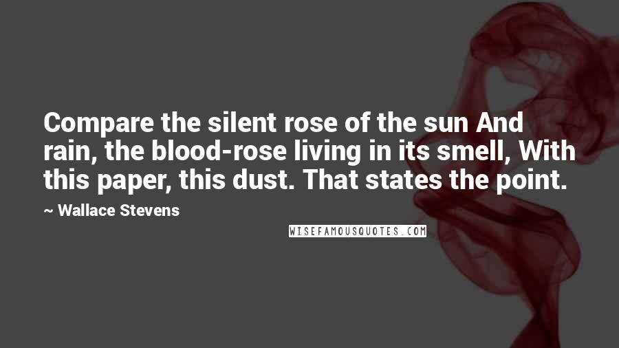 Wallace Stevens Quotes: Compare the silent rose of the sun And rain, the blood-rose living in its smell, With this paper, this dust. That states the point.