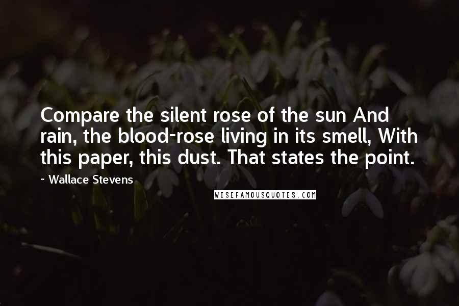 Wallace Stevens Quotes: Compare the silent rose of the sun And rain, the blood-rose living in its smell, With this paper, this dust. That states the point.