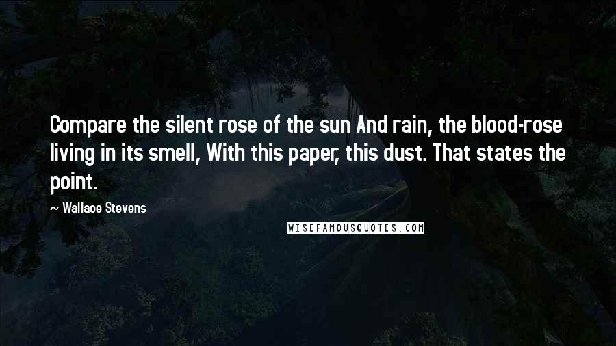 Wallace Stevens Quotes: Compare the silent rose of the sun And rain, the blood-rose living in its smell, With this paper, this dust. That states the point.