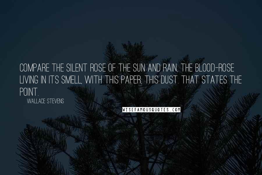 Wallace Stevens Quotes: Compare the silent rose of the sun And rain, the blood-rose living in its smell, With this paper, this dust. That states the point.