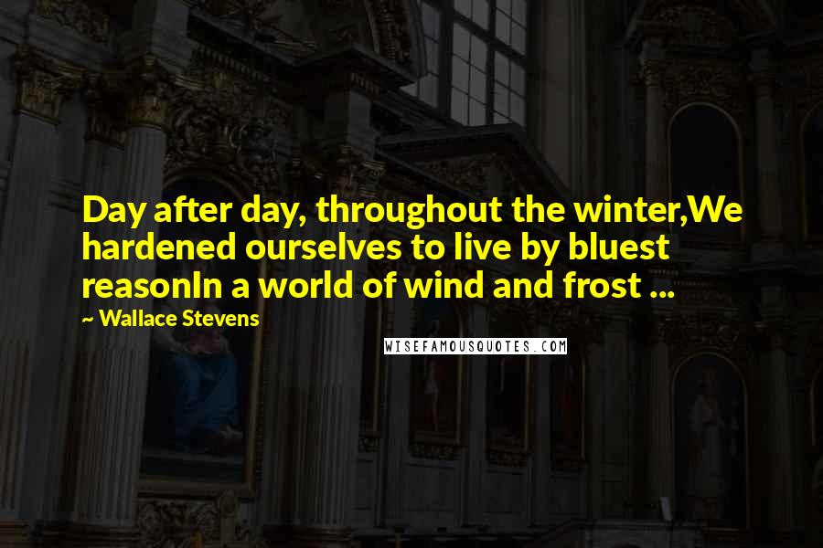 Wallace Stevens Quotes: Day after day, throughout the winter,We hardened ourselves to live by bluest reasonIn a world of wind and frost ...