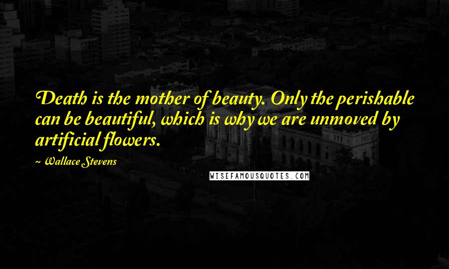 Wallace Stevens Quotes: Death is the mother of beauty. Only the perishable can be beautiful, which is why we are unmoved by artificial flowers.