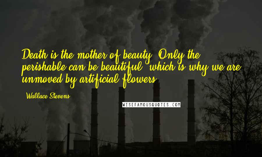 Wallace Stevens Quotes: Death is the mother of beauty. Only the perishable can be beautiful, which is why we are unmoved by artificial flowers.