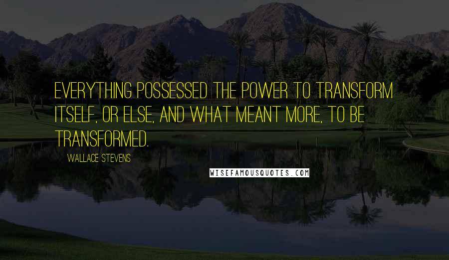 Wallace Stevens Quotes: Everything possessed the power to transform itself, or else, and what meant more, to be transformed.