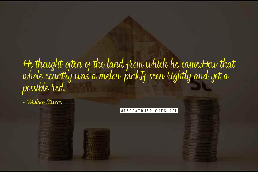 Wallace Stevens Quotes: He thought often of the land from which he came,How that whole country was a melon, pinkIf seen rightly and yet a possible red.