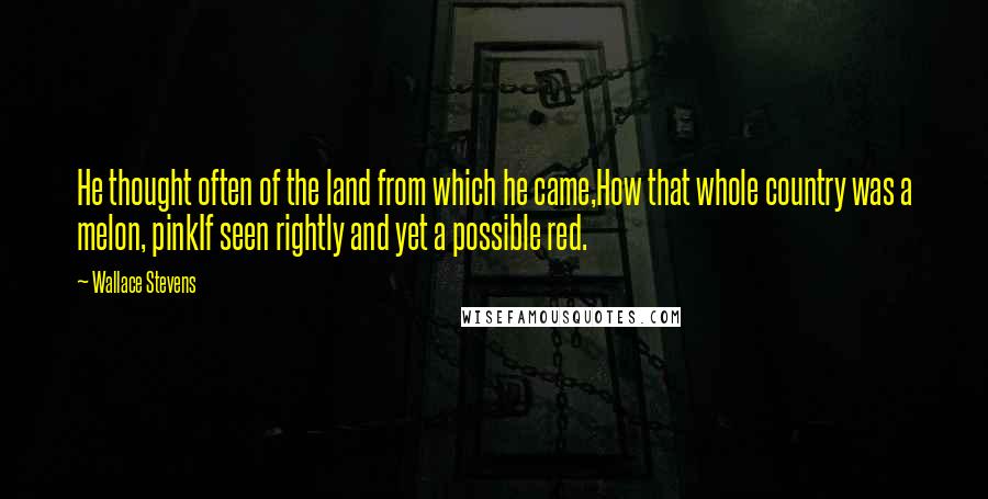 Wallace Stevens Quotes: He thought often of the land from which he came,How that whole country was a melon, pinkIf seen rightly and yet a possible red.