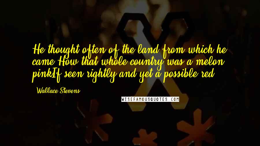 Wallace Stevens Quotes: He thought often of the land from which he came,How that whole country was a melon, pinkIf seen rightly and yet a possible red.