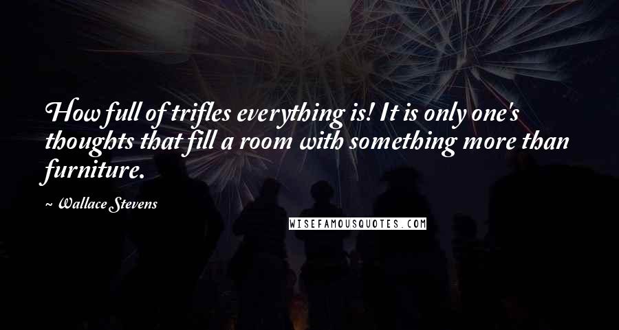 Wallace Stevens Quotes: How full of trifles everything is! It is only one's thoughts that fill a room with something more than furniture.