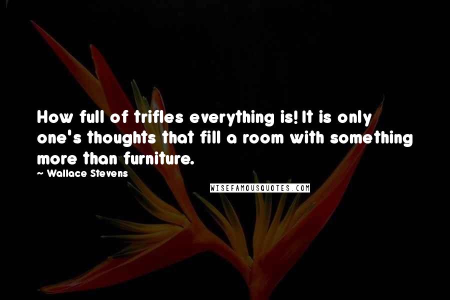 Wallace Stevens Quotes: How full of trifles everything is! It is only one's thoughts that fill a room with something more than furniture.