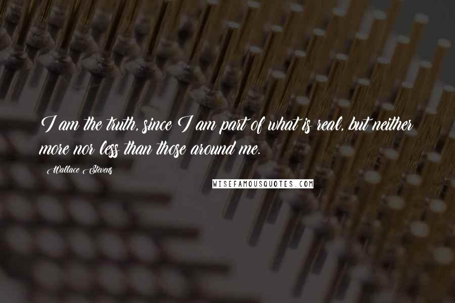 Wallace Stevens Quotes: I am the truth, since I am part of what is real, but neither more nor less than those around me.