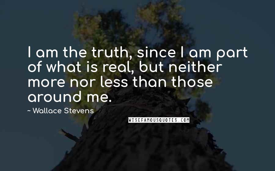 Wallace Stevens Quotes: I am the truth, since I am part of what is real, but neither more nor less than those around me.