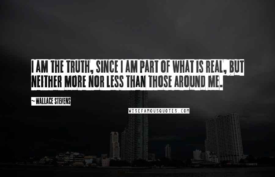 Wallace Stevens Quotes: I am the truth, since I am part of what is real, but neither more nor less than those around me.