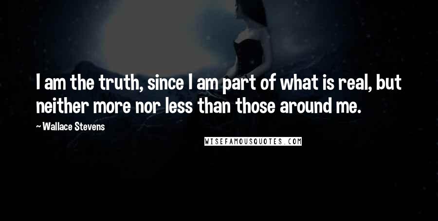 Wallace Stevens Quotes: I am the truth, since I am part of what is real, but neither more nor less than those around me.