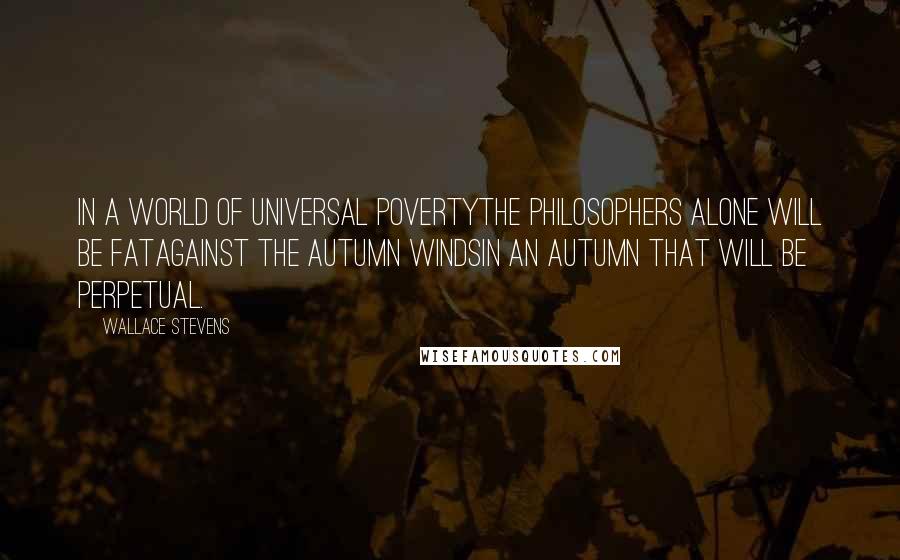 Wallace Stevens Quotes: In a world of universal povertyThe philosophers alone will be fatAgainst the autumn windsIn an autumn that will be perpetual.