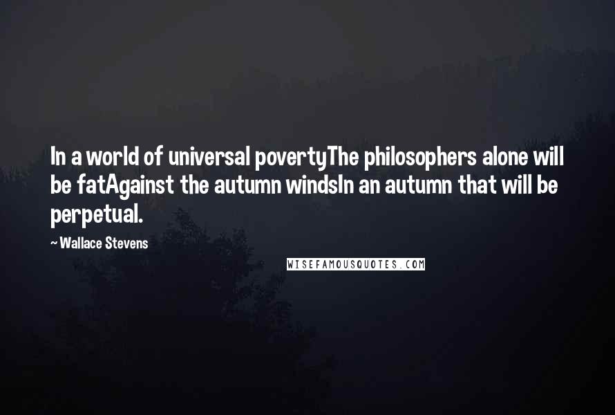 Wallace Stevens Quotes: In a world of universal povertyThe philosophers alone will be fatAgainst the autumn windsIn an autumn that will be perpetual.