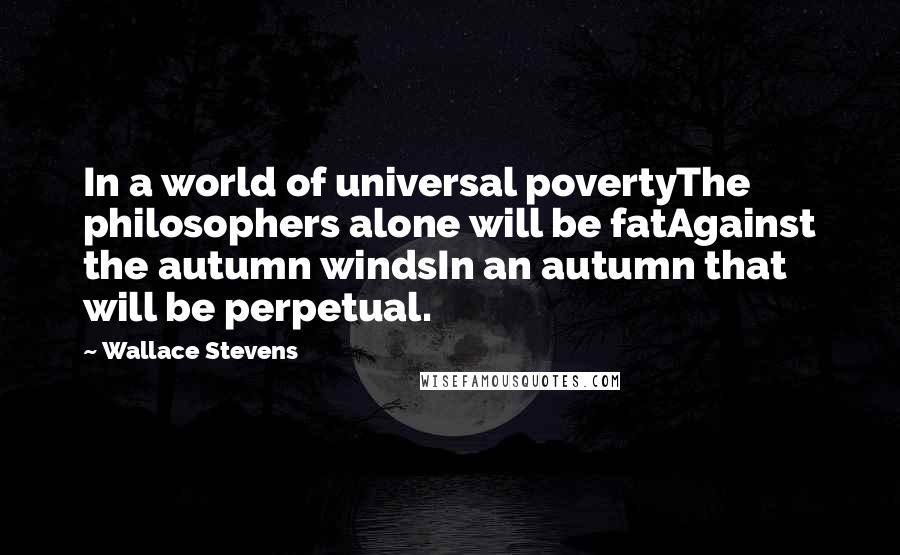 Wallace Stevens Quotes: In a world of universal povertyThe philosophers alone will be fatAgainst the autumn windsIn an autumn that will be perpetual.