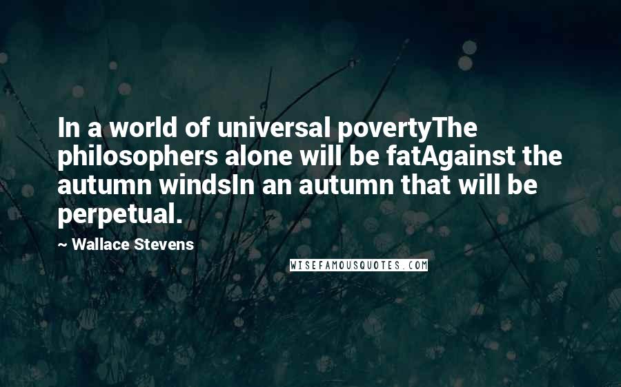 Wallace Stevens Quotes: In a world of universal povertyThe philosophers alone will be fatAgainst the autumn windsIn an autumn that will be perpetual.