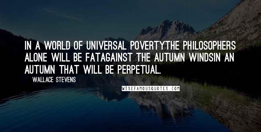 Wallace Stevens Quotes: In a world of universal povertyThe philosophers alone will be fatAgainst the autumn windsIn an autumn that will be perpetual.