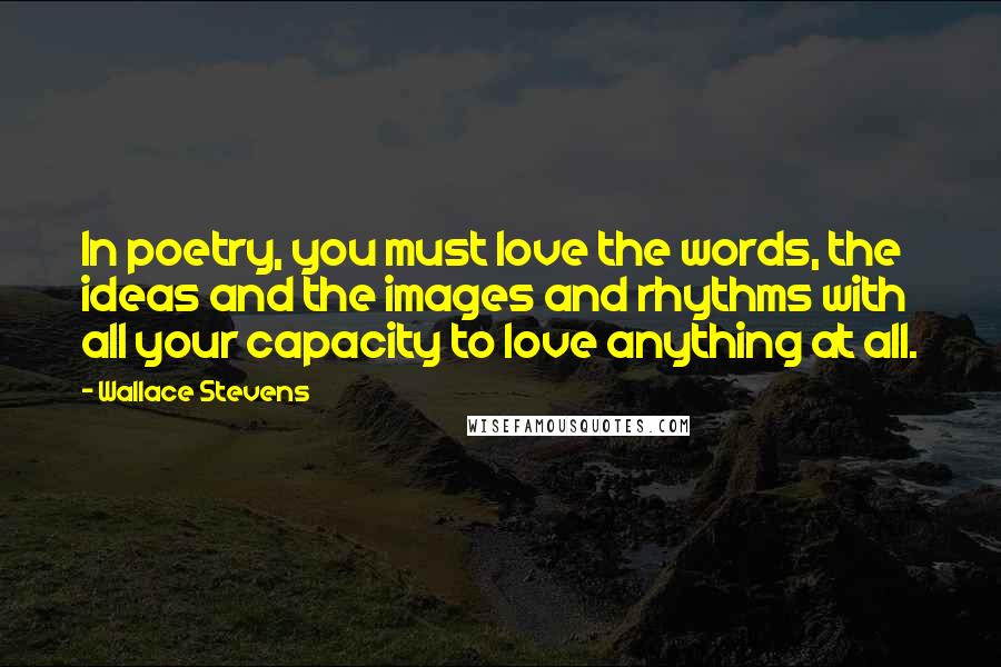 Wallace Stevens Quotes: In poetry, you must love the words, the ideas and the images and rhythms with all your capacity to love anything at all.