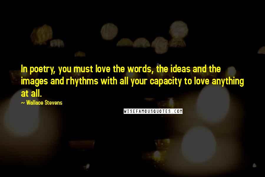 Wallace Stevens Quotes: In poetry, you must love the words, the ideas and the images and rhythms with all your capacity to love anything at all.