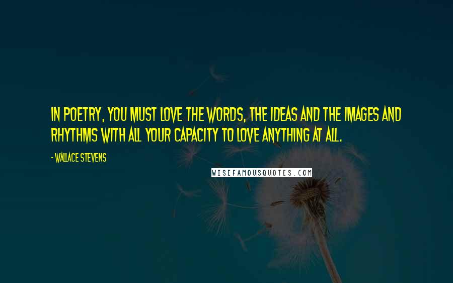 Wallace Stevens Quotes: In poetry, you must love the words, the ideas and the images and rhythms with all your capacity to love anything at all.