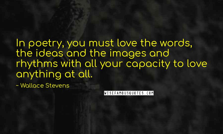 Wallace Stevens Quotes: In poetry, you must love the words, the ideas and the images and rhythms with all your capacity to love anything at all.