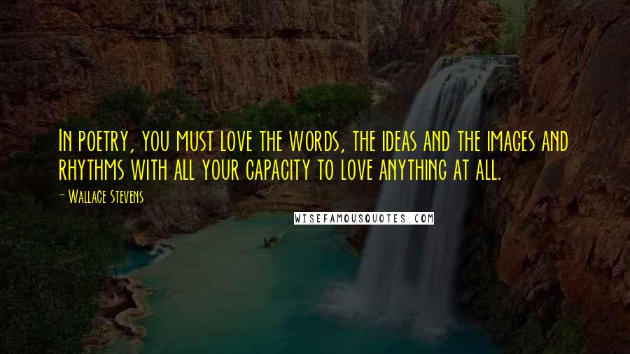 Wallace Stevens Quotes: In poetry, you must love the words, the ideas and the images and rhythms with all your capacity to love anything at all.