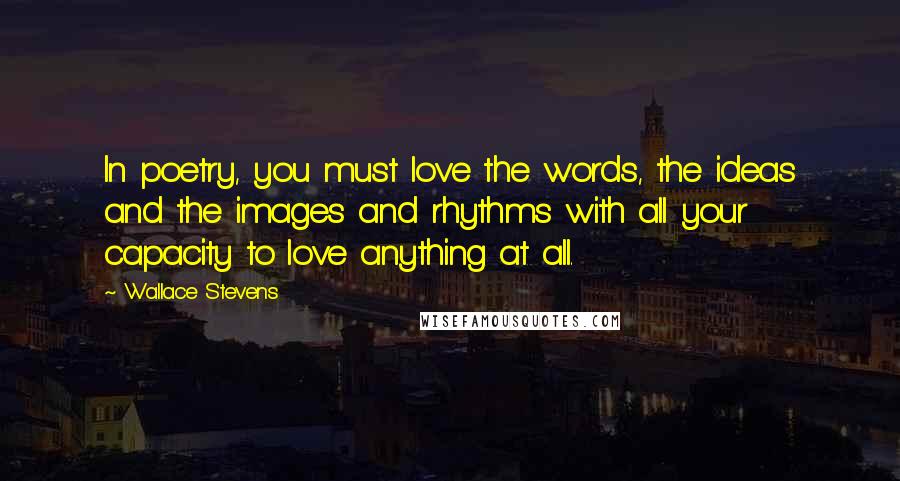 Wallace Stevens Quotes: In poetry, you must love the words, the ideas and the images and rhythms with all your capacity to love anything at all.
