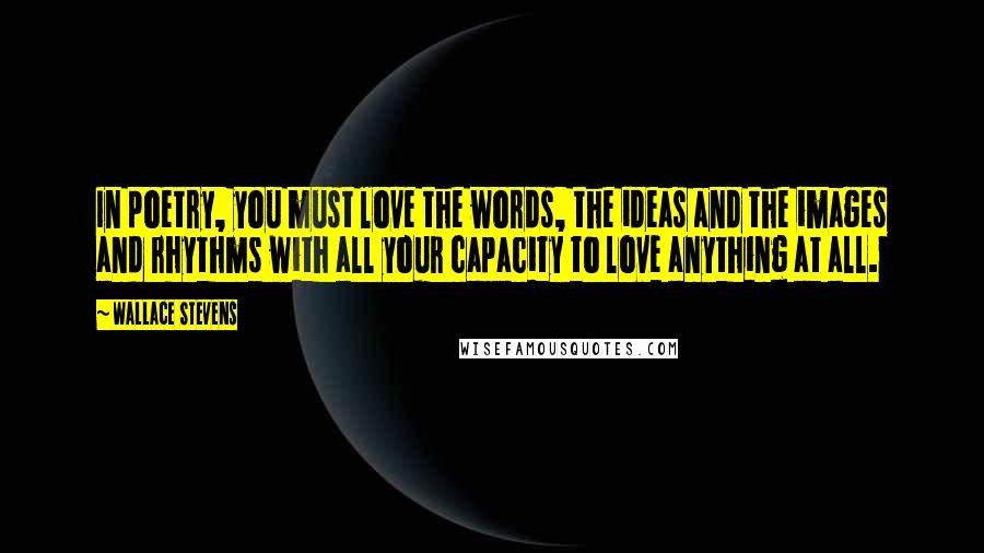 Wallace Stevens Quotes: In poetry, you must love the words, the ideas and the images and rhythms with all your capacity to love anything at all.