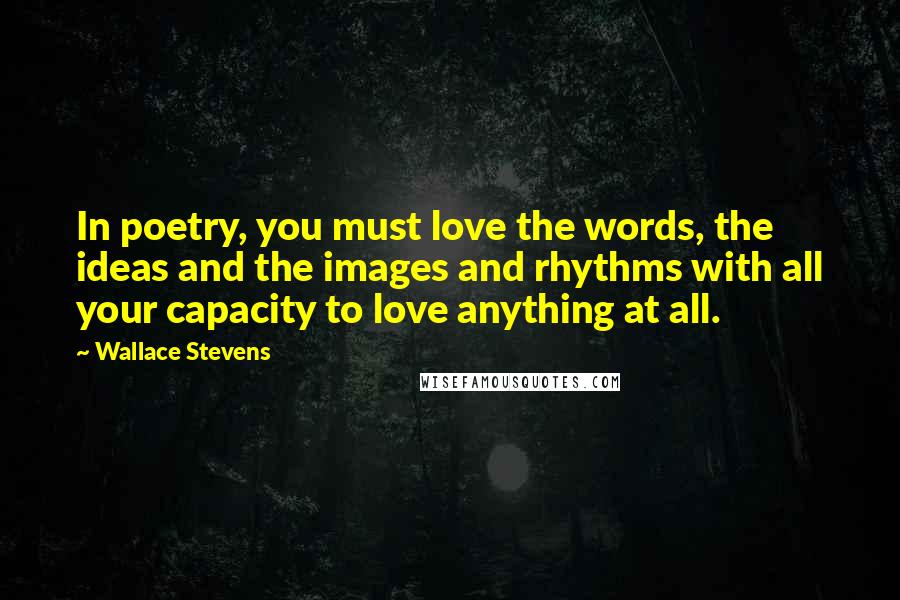 Wallace Stevens Quotes: In poetry, you must love the words, the ideas and the images and rhythms with all your capacity to love anything at all.