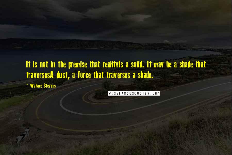 Wallace Stevens Quotes: It is not in the premise that realityIs a solid. It may be a shade that traversesA dust, a force that traverses a shade.