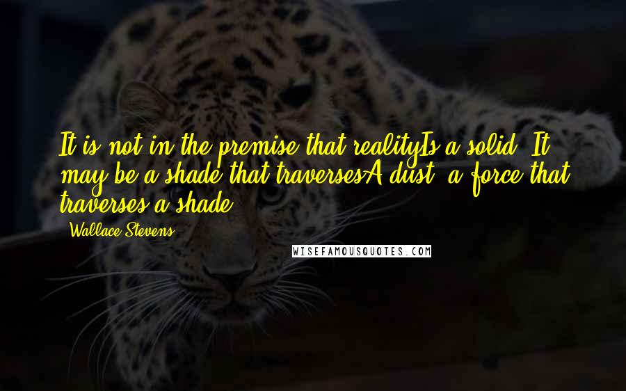 Wallace Stevens Quotes: It is not in the premise that realityIs a solid. It may be a shade that traversesA dust, a force that traverses a shade.