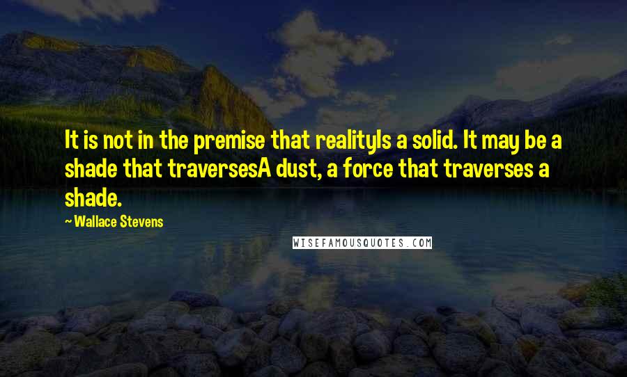Wallace Stevens Quotes: It is not in the premise that realityIs a solid. It may be a shade that traversesA dust, a force that traverses a shade.