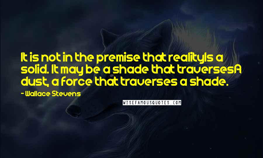 Wallace Stevens Quotes: It is not in the premise that realityIs a solid. It may be a shade that traversesA dust, a force that traverses a shade.