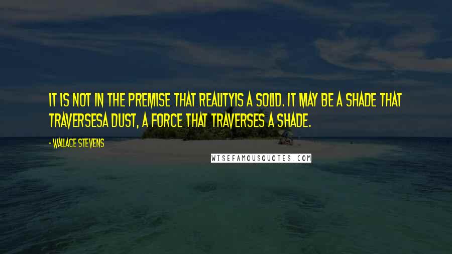 Wallace Stevens Quotes: It is not in the premise that realityIs a solid. It may be a shade that traversesA dust, a force that traverses a shade.