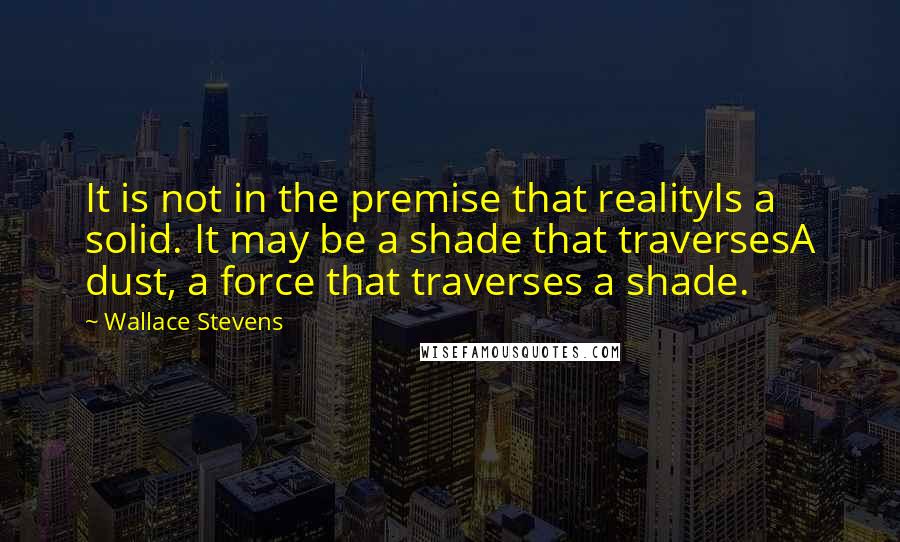 Wallace Stevens Quotes: It is not in the premise that realityIs a solid. It may be a shade that traversesA dust, a force that traverses a shade.