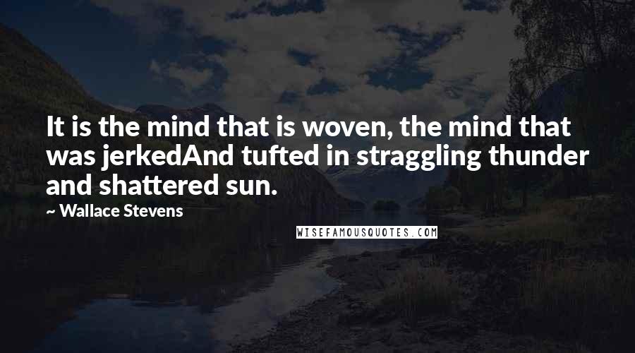 Wallace Stevens Quotes: It is the mind that is woven, the mind that was jerkedAnd tufted in straggling thunder and shattered sun.