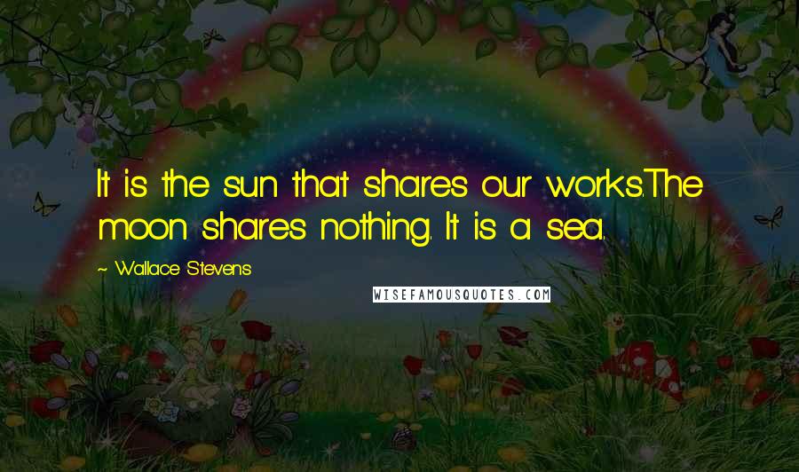 Wallace Stevens Quotes: It is the sun that shares our works.The moon shares nothing. It is a sea.