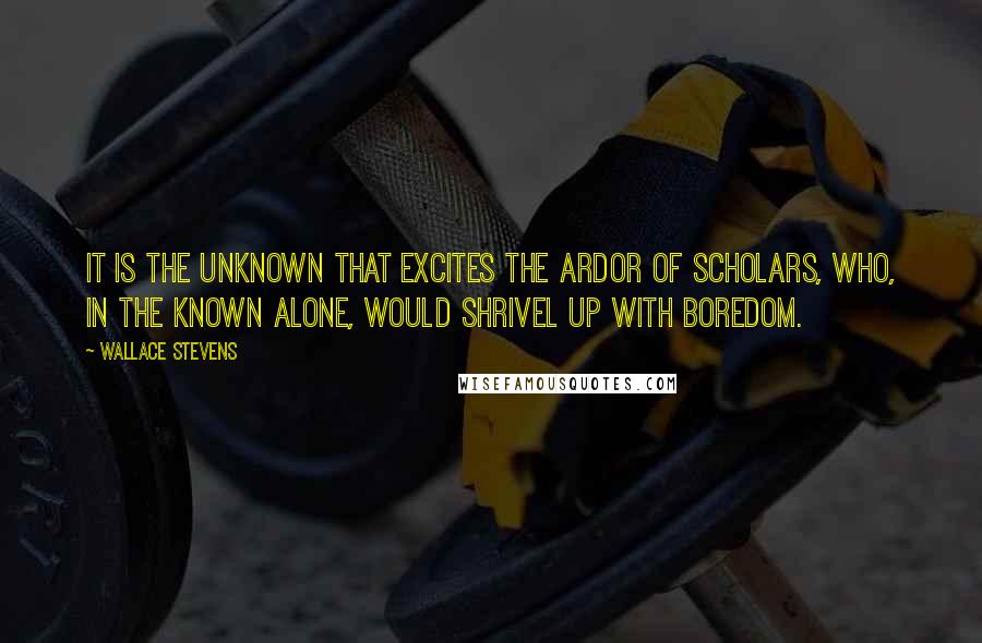 Wallace Stevens Quotes: It is the unknown that excites the ardor of scholars, who, in the known alone, would shrivel up with boredom.