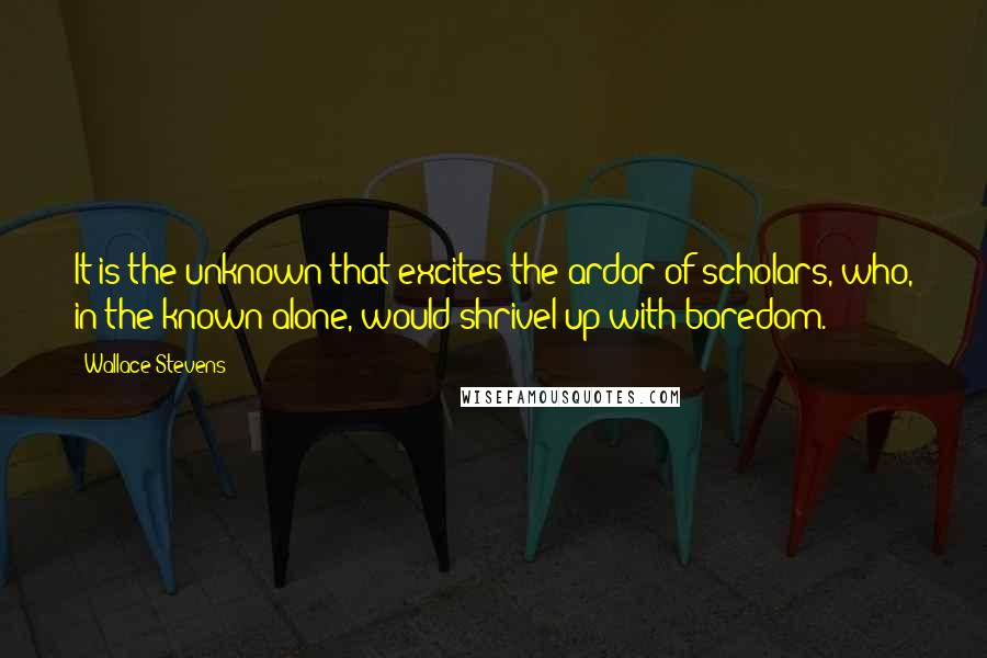 Wallace Stevens Quotes: It is the unknown that excites the ardor of scholars, who, in the known alone, would shrivel up with boredom.