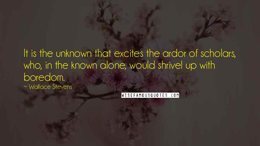 Wallace Stevens Quotes: It is the unknown that excites the ardor of scholars, who, in the known alone, would shrivel up with boredom.